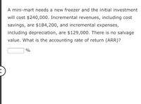 A mini-mart needs a new freezer and the initial investment
will cost $240,000. Incremental revenues, including cost
savings, are $184,200, and incremental expenses,
including depreciation, are $129,000. There is no salvage
value. What is the accounting rate of return (ARR)?
%
