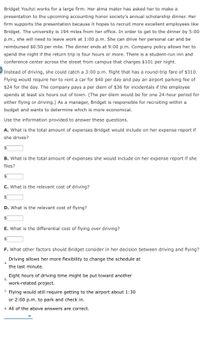 Bridget Youhzi works for a large firm. Her alma mater has asked her to make a
presentation to the upcoming accounting honor society's annual scholarship dinner. Her
firm supports the presentation because it hopes to recruit more excellent employees like
Bridget. The university is 194 miles from her office. In order to get to the dinner by 5:00
p.m., she will need to leave work at 1:00 p.m. She can drive her personal car and be
reimbursed $0.50 per mile. The dinner ends at 9:00 p.m. Company policy allows her to
spend the night if the return trip is four hours or more. There is a student-run inn and
conference center across the street from campus that charges $101 per night.
Instead of driving, she could catch a 3:00 p.m. flight that has a round-trip fare of $310.
Flying would require her to rent a car for $40 per day and pay an airport parking fee of
$24 for the day. The company pays a per diem of $36
incide
ls
the employee
spends at least six hours out of town. (The per diem would be for one 24-hour period for
either flying or driving.) As a manager, Bridget is responsible for recruiting within a
budget and wants to determine which is more economical.
Use the information provided to answer these questions.
A. What is the total amount of expenses Bridget would include on her expense report if
she drives?
$1
B. What is the total amount of expenses she would include on her expense report if she
flies?
$4
C. What is the relevant cost of driving?
D. What is the relevant cost of flying?
E. What is the differential cost of flying over driving?
$
F. What other factors should Bridget consider in her decision between driving and flying?
Driving allows her more flexibility to change the schedule at
a.
the last minute.
Eight hours of driving time might be put toward another
b.
work-related project.
C. Flying would still require getting to the airport about 1:30
or 2:00 p.m. to park and check in.
d. All of the above answers are correct.
