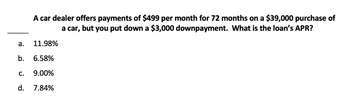 a.
A car dealer offers payments of $499 per month for 72 months on a $39,000 purchase of
a car, but you put down a $3,000 downpayment. What is the loan's APR?
11.98%
b. 6.58%
C. 9.00%
d. 7.84%