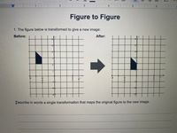 1
4
Figure to Figure
1. The figure below is transformed to give a new image:
Before:
After:
Þescribe in words a single transformation that maps the original figure to the new image.
