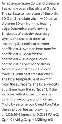 Air at temperature 20 C and pressure
1 atm, flow over a flat plate at 3 m/s.
The surface temperature of the plate
60 C and the plate width w 20 cm at
distance 30 cm from the leading
edge Determine the following.1.
Thickness of velocity boundary
layer.2. Thickness of thermal
boundary.3. Local heat transfer
coefficient.4. Average heat transfer
coefficient.5. Local friction
coefficient.6. Average friction
coefficient.7. Local shear stress.8.
Average shear stress.9. The drag
force.10. Total heat transfer rate.11.
The local temperature at y=2mm
from the surface.12. The local velocity
at y=2mm from the surface.13. If the
air flows with shortest dimension
(width) at velocity u and, If ql=qw,
find u by assume combined flow.Take
the air properties as following,
H=2.02x10-5 kg/m.s, k%3D0.0292 W/m.C,
Cp=1.01 kJ/kg.C,:p = 1.128 kg/ m3
