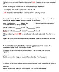 **Transcription for Educational Website**

---

2. What is the concentration of solute inside the cell? **Write** this solute concentration inside each cell.

3. Then, you are going to place each cell in two different types of solutions:

- You will place cell A in 5% sugar and cell B in 0.2% salt.

- **Write** these solute concentrations outside each of the cells on your sheet.

Knowing the amount of solute inside and outside the cell as you have written in your cell, now, figure out the amount of water (solvent) inside the cell and outside.

- Inside the cell there is _______% solute and _______% solvent. (Note the percentages of solute and solvent must add up to 100%).

- Outside cell A there is _______% solute and _______% solvent.

- Outside cell B there is _______% solute and _______% solvent.

4. On your drawing, **write in RED** the percentage of water inside and outside of each of the two cells.

Below is an activity to help you determine how much water inside and outside of the cell based on the amount of solute.

**To determine if cells are placed in hypertonic or hypotonic solution**, compare the percentage of solute inside and outside of the cell.

- If the solute concentration outside the cell is HIGHER than that inside, that solution is Hypertonic.

  **Hypertonic**
  
  If solute concentration of a given solution is higher than that of another solution.

- If the solute concentration outside the cell is LOWER than that inside, that solution is Hypotonic.

  **Hypotonic**
  
  If solute concentration of a given solution is lower than that of another solution.

---