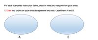 For each numbered instruction below, draw or write your response on your sheet.

1. **Draw** two circles on your sheet to represent two cells. Label them A and B.

There is an image showing two ellipses, each representing a cell. The first ellipse is labeled "A" and the second is labeled "B".