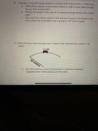 **Physics Problem Set—Circular Motion and Weightlessness**

---

**9. Problem: Whirling a Brick in a Vertical Circle**

Consider a 1-kg brick being whirled in a vertical circle at the end of a 1-meter rope.

a. **Critical Velocity**: What critical velocity must the brick achieve to pass safely through the top of its circular path?

b. **Tension in the Rope**: What is the tension in the rope as it is passing through the top of its circular path?

c. **Critical Velocity on the Moon**: How would the critical velocity of the brick be if it were to be whirled on the moon, where the acceleration due to gravity is \( \frac{1}{6} \) that on Earth?

---

**10. Problem: Experiencing Weightlessness While Driving**

While driving to work, you pass over a "crest" in the road that has a radius of 30 meters.

*Diagram Description*: The diagram shows a vehicle passing over a curved path with a radius of 30 meters.

a. **Speed for Apparent Weightlessness**: How fast would you need to be traveling to experience apparent "weightlessness" while passing over the crest?

---