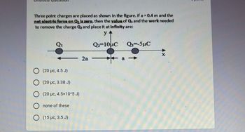 Three point charges are placed as shown in the figure. If a = 0.4 m and the
net electric force on Q₂ is zero, then the value of Quand the work needed
to remove the charge Q₂ and place it at infinity are:
y+
Q-10μC
2a
(20 pc, 4.5 J)
(20 μc, 3.38 J)
(20 μc, 4.5×10^5 J)
none of these
(15 μc, 3.5 J)
Q3=-5μC
-
a→>>