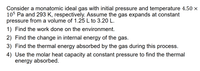 Consider a monatomic ideal gas with initial pressure and temperature 4.50 ×
105 Pa and 293 K, respectively. Assume the gas expands at constant
pressure from a volume of 1.25 L to 3.20 L.
1) Find the work done on the environment.
2) Find the change in internal energy of the gas.
3) Find the thermal energy absorbed by the gas during this process.
4) Use the molar heat capacity at constant pressure to find the thermal
energy absorbed.
