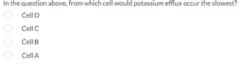 In the question above, from which cell would potassium efflux occur the slowest?
Cell D
Cell C
Cell B
Cell A