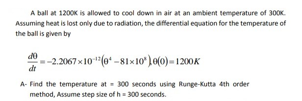 A ball at 1200K is allowed to cool down in air at an ambient temperature of 300K.
Assuming heat is lost only due to radiation, the differential equation for the temperature of
the ball is given by
= -2.2067x1012(04 -81x10,0(0)=1200K
do
dt
A- Find the temperature at = 300 seconds using Runge-Kutta 4th order
method, Assume step size of h = 300 seconds.
