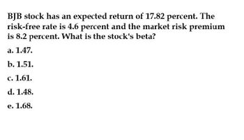 BJB stock has an expected return of 17.82 percent. The
risk-free rate is 4.6 percent and the market risk premium
is 8.2 percent. What is the stock's beta?
a. 1.47.
b. 1.51.
c. 1.61.
d. 1.48.
e. 1.68.