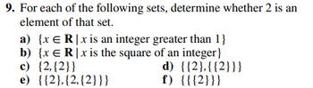 9. For each of the following sets, determine whether 2 is an
element of that set.
a) {x ER|x is an integer greater than 1}
b) {x ER|x is the square of an integer}
c) {2,{2}}
e) {{2}, {2, {2}}}
d) {{2},{{2}}}
f) {{{2}}}