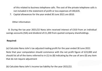 of this related to business telephone calls. The cost of the private telephone calls is
not included in the statement of profit or loss expenses of £40,635.
7. Capital allowances for the year ended 30 June 2021 are £810.
Other information
8. During the tax year 2021/22 Nana John received interest of £310 from an individual
savings accounts (ISA) and dividend of £1,200 from quoted company shareholdings.
Required:
(a) Calculate Nana John's tax adjusted trading profit for the year ended 30 June 2021
Note that your computation should commence with the net profit figure of £23,000 and
should list all of the items referred to in (1) to (8) indicating by the use of zero (0) any item
that do not require adjustment
(b) Calculate Nana John's income tax liability for the year 2021/22.