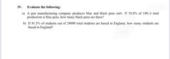 IV. Evaluate the following:
a) A pen manufacturing company produces blue and black pens only. If 26.8% of 18950 total
production is blue pens, how many black pens are there?
b) If 41.5% of students out of 24000 total students are based in England, how many students are
based in England?