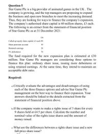 Question 5
Star Game Plc is a big provider of animated games in the UK . The
company is growing, and the top managers are proposing to expand
the business and open new branches to meet the increasing demand.
Thus, they are looking for ways to finance the company's expansion.
The company's authorised share capital is 60 million shares, £3 each.
The following is an extract from the statement of financial position
of Star Game Plc as at 31 December 2021:
£m
Called up equity share capital, £3 each 90
Share premium account
30
Retained earnings
28
6% debentures
70
The fund required for the new expansion plan is estimated at £30
million. Star Game Plc managers are considering three options to
finance this plan: ordinary share issue, issuing more debentures or
using retained earnings. At the same time, they intend to maintain an
acceptable debt ratio.
Required:
a) Critically evaluate the advantages and disadvantages of using
each of the three finance options and advise Star Game Plc
management on the best way to finance their expansion. Your
answers should be linked to the details extracted from the
statement of financial position above.
b) If the company wants to make a rights issue of 3 share for every
9 shares held at £4.5 per share. Calculate the number and
nominal value of the rights issue shares and the amount of
money raised.
c) What are the differences between a rights share issue and a new
full price share issue?
