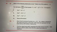 A7.
(a)
Which of the following statements is true? Select one of the options i. – iv.
(dy
of the function Y = 4x6 - 3x³ +7x - 5 is equal to
The derivative
%3D
i.
24x6 - 9x3 + 7
ii.
24x5-9x2 +7
ii.
24x5 9x3 + 7
iv.
None of the above
Given that the demand function is p = 42 -3q , where q represents
the output level and p is the price, write down an expression for the
total revenue (R) function in terms of q.
(b) i.
%3D
Find the output level which maximises the total revenue function. Note
that you need to clearly show that this output level leads to a
maximum.
ii.
