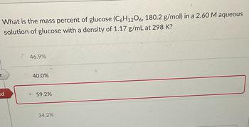 What is the mass percent of glucose (C6H12O6, 180.2 g/mol) in a 2.60 M aqueous
solution of glucose with a density of 1.17 g/mL at 298 K?
r
ed
46.9%
40.0%
59.2%
34.2%