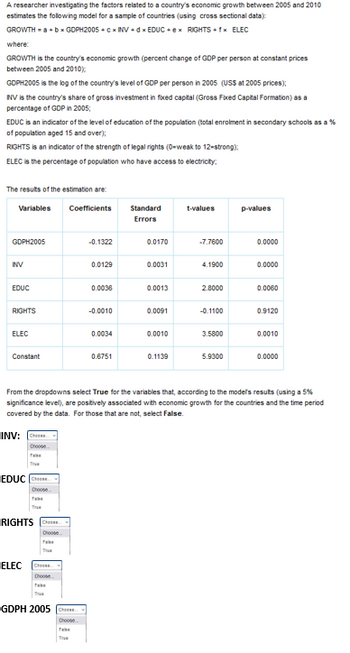 A researcher investigating the factors related to a country's economic growth between 2005 and 2010
estimates the following model for a sample of countries (using cross sectional data):
GROWTH = a + b = GDPH2005+cx INV+dx EDUC+ex RIGHTS + 1* ELEC
where:
GROWTH is the country's economic growth (percent change of GDP per person at constant prices
between 2005 and 2010);
GOPH2005 is the log of the country's level of GDP per person in 2005 (USS at 2005 prices);
NV is the country's share of gross investment in fixed capital (Gross Fixed Capital Formation) as a
percentage of GDP in 2005;
EDUC is an indicator of the level of education of the population (total enrolment in secondary schools as a %
of population aged 15 and over);
RIGHTS is an indicator of the strength of legal rights (0-weak to 12-strong):
ELEC is the percentage of population who have access to electricity:
The results of the estimation are:
Variables
GDPH2005
INV
EDUC
RIGHTS
ELEC
Constant
INV: Cheese
Choose
EDUCCHE
Choose
RIGHTS Cheese
Choose
ELEC CH
Choose
Coefficients
GDPH 2005 C
-0.1322
Choose
0.0129
0.0036
-0.0010
0.0034
0.6751
Standard
Errors
0.0170
0.0031
0.0013
0.0091
0.0010
0.1139
ues
-7.7600
4.1900
2.8000
-0.1100
3.5800
5.9300
From the dropdowns select True for the variables that, according to the models results (using a 5%
significance level), are positively associated with economic growth for the countries and the time period
covered by the data. For those that are not, select False.
p-values
0.0000
0.0000
0.0060
0.9120
0.0010
0.0000