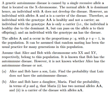 A genetic autoimmune disease is caused by a single recessive allele a
that is located on the X-chromosome. The normal allele A is dominant
hence, an individual with A does not develop the disease. However, an
individual with alleles A and a is a carrier of the disease. Therefore, an
individual with the genotype AA is healthy and not a carrier; an
individual with the genotype Aa is only a carrier (i.e., the individual is
healthy due to the dominant A, but can pass on the allele a to their
offspring); and an individual with the genotype aa has the disease.
The alleles A and a occur in the proportions p : q, with p + q = 1, in
the population. It can be assumed that random mating has been the
usual practice for many generations in this population.
Assume that Alice and Bob with chromosome sets XX and XY,
respectively, belong to this population. It is known that Bob has the
autoimmune disease. However, it is not known whether Alice has the
autoimmune disease or not.
(a) Alice and Bob have a son, Luiz. Find the probability that Luiz
does not have the autoimmune disease.
(b) Alice and Bob have a daughter, Maria. Find the probability,
in terms of p and q, that Maria (i) has two normal alleles AA,
and (ii) is a carrier of the disease with alleles aA.