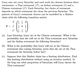 Lizzy eats out every Saturday and each week she chooses between three
restaurants: a Thai restaurant (T), an Indian restaurant (I) and a
Chinese restaurant (C). Each Saturday, her choice of restaurant
depends on which restaurant she chose the previous Saturday. The
pattern of Lizzy's restaurant choices can be modelled by a Markov
chain with the following transition matrix.
T
P = I
с
1
2
1/02/
113
3
3
(a) Last Saturday, Lizzy ate at the Chinese restaurant. What is the
probability that she will eat at the Thai restaurant next Saturday
and the Indian restaurant the following Saturday?
(b) What is the probability that Lizzy will eat at the Chinese
restaurant this coming Saturday, given that she ate at the Thai
restaurant the Saturday before last?
(c) Suppose that this Markov chain has a limiting distribution. Find
this limiting distribution without using an iterative method. In
the long run what proportion of Saturdays will Lizzy choose the
Thai restaurant?