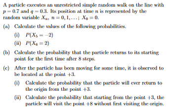 A particle executes an unrestricted simple random walk on the line with
p=0.7 and q=0.3. Its position at time n is represented by the
random variable Xn, n = 0, 1,...; Xo = 0.
(a) Calculate the values of the following probabilities.
(i) P(X5 = -2)
(ii) P(X6 = 2)
(b) Calculate the probability that the particle returns to its starting
point for the first time after 8 steps.
(c) After the particle has been moving for some time, it is observed to
be located at the point +3.
(i) Calculate the probability that the particle will ever return to
the origin from the point +3.
(ii)
Calculate the probability that starting from the point +3, the
particle will visit the point +8 without first visiting the origin.