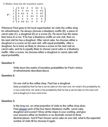 A Markov chain has the transition matrix
1
0 0.2 00 0.8 0
2
0 0
0.5 0
0 0.5
3
0 0.3
0 0
0.7
4
0 0
0
0.5
0.5
1 0
0
0
0
0
0 0.9 0.1 0 0
0
P =
5
6
Question 1:
Whenever Paul goes to his local supermarket, he visits the coffee shop
for refreshments. He always chooses a blueberry muffin (B), a piece of
carrot cake (C), a doughnut (D) or a scone (S). He never has the same
item twice in a row. If he has a blueberry muffin on one visit, then on
his next visit he has a doughnut. After carrot cake, he chooses either a
doughnut or a scone on his next visit, with equal probability. After a
doughnut, he is twice as likely to choose a scone on his next visit as
carrot cake, and he is equally likely to choose carrot cake or a blueberry
muffin. After a scone, he chooses either a doughnut or carrot cake with
equal probability.
0
Question 2:
0
Write down the matrix of transition probabilities for Paul's choice
of refreshments described above.
Question 3:
On one visit to the coffee shop, Paul has a doughnut.
State probability that he has a carrot cake on the next visit. An what's the probability its
in two visits time. An what is the probability that he has a carrot cake on the next visit
and a doughnut in two visits time.
In the long run, on what proportion of visits to the coffee shop does
Paul choose each of the four items (blueberry muffin, carrot cake,
doughnut and scone)? Show all the steps in your working, and give
your answers either as fractions or as decimals correct to three
decimal places. And if Paul choses carrot cake on one visit, what is the expected
number of visits till he chooses it again.