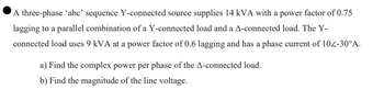 A three-phase 'abc' sequence Y-connected source supplies 14 kVA with a power factor of 0.75
lagging to a parallel combination of a Y-connected load and a A-connected load. The Y-
connected load uses 9 kVA at a power factor of 0.6 lagging and has a phase current of 102-30°A.
a) Find the complex power per phase of the A-connected load.
b) Find the magnitude of the line voltage.