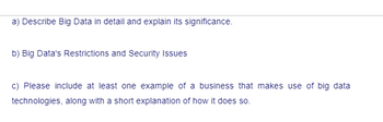 a) Describe Big Data in detail and explain its significance.
b) Big Data's Restrictions and Security Issues
c) Please include at least one example of a business that makes use of big data
technologies, along with a short explanation of how it does so.