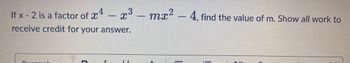 **Problem Statement:**

If \( x - 2 \) is a factor of \( x^4 - x^3 - mx^2 - 4 \), find the value of \( m \). Show all work to receive credit for your answer.

---

**Solution Details:**

When a polynomial \( f(x) \) has \( x - a \) as a factor, it means that \( f(a) = 0 \). For this problem, set \( a = 2 \) since \( x - 2 \) is the given factor.

1. **Substitute 2 into the polynomial:**

   \[
   f(x) = x^4 - x^3 - mx^2 - 4
   \]

   \[
   f(2) = 2^4 - 2^3 - m(2^2) - 4
   \]

2. **Calculate each term:**

   \[
   2^4 = 16, \quad 2^3 = 8, \quad 2^2 = 4
   \]

3. **Substitute these values back into the equation:**

   \[
   f(2) = 16 - 8 - 4m - 4
   \]

4. **Simplify the expression:**

   \[
   f(2) = 16 - 8 - 4m - 4 = 4 - 4m
   \]

5. **Set the equation equal to zero (because \( f(2) = 0 \)):**

   \[
   4 - 4m = 0
   \]

6. **Solve for \( m \):**

   \[
   4 = 4m
   \]

   \[
   m = 1
   \]

Therefore, the value of \( m \) is \( 1 \).