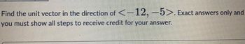 Find the unit vector in the direction of <-12,-5>. Exact answers only and
you must show all steps to receive credit for your answer.