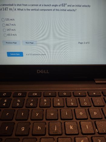 A cannonball is shot from a cannon at a launch angle of 63° and an initial velocity
of 147 m/s. What is the vertical component of this initial velocity?
131 m/s
66.7 m/s
147 m/s
65.5 m/s
4
Previous Page
$
f
Submit Quiz
%
5
t
g
Next Page
6 of 13 questions saved
וום
A
6
DELL
y
h
27
&
0
C
j
*
8
O
9
k
Page 2 of 5
O
O
Р
11