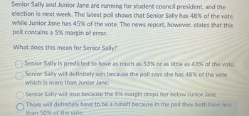 Senior Sally and Junior Jane are running for student council president, and the
election is next week. The latest poll shows that Senior Sally has 48% of the vote,
while Junior Jane has 45% of the vote. The news report, however, states that this
poll contains a 5% margin of error.
What does this mean for Senior Sally?
Senior Sally is predicted to have as much as 53% or as little as 43% of the vote.
Senior Sally will definitely win because the poll says she has 48% of the vote
which is more than Junior Jane.
Senior Sally will lose because the 5% margin drops her below Junior Jane
There will definitely have to be a runoff because in the poll they both have less
than 50% of the vote.