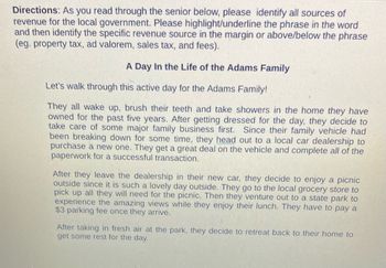 **Directions:** As you read through the scenario below, please identify all sources of revenue for the local government. Please highlight/underline the phrase in the word and then identify the specific revenue source in the margin or above/below the phrase (e.g., property tax, ad valorem, sales tax, and fees).

**A Day In the Life of the Adams Family**

Let's walk through this active day for the Adams Family!

They all wake up, brush their teeth, and take showers in the home they have owned for the past five years. After getting dressed for the day, they decide to take care of some major family business first. Since their family vehicle had been breaking down for some time, they head out to a local car dealership to purchase a new one. They get a great deal on the vehicle and complete all of the paperwork for a successful transaction.

After they leave the dealership in their new car, they decide to enjoy a picnic outside since it is such a lovely day. They go to the local grocery store to pick up all they will need for the picnic. Then they venture out to a state park to experience the amazing views while they enjoy their lunch. They have to pay a $3 parking fee once they arrive.

After taking in fresh air at the park, they decide to retreat back to their home to get some rest for the day.