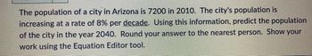 The population of a city in Arizona is 7200 in 2010. The city's population is
increasing at a rate of 8% per decade. Using this information, predict the population
of the city in the year 2040. Round your answer to the nearest person. Show your
work using the Equation Editor tool.