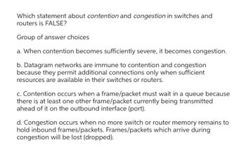 Which statement about contention and congestion in switches and
routers is FALSE?
Group of answer choices
a. When contention becomes sufficiently severe, it becomes congestion.
b. Datagram networks are immune to contention and congestion
because they permit additional connections only when sufficient
resources are available in their switches or routers.
c. Contention occurs when a frame/packet must wait in a queue because
there is at least one other frame/packet currently being transmitted
ahead of it on the outbound interface (port).
d. Congestion occurs when no more switch or router memory remains to
hold inbound frames/packets. Frames/packets which arrive during
congestion will be lost (dropped).