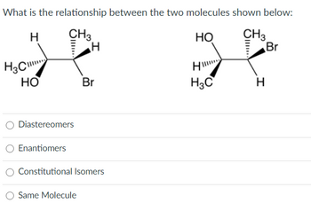 What is the
H
H3C
HO
relationship between the two molecules shown below:
CH3
H
HO
III.
Diastereomers
Enantiomers
Br
Constitutional Isomers
Same Molecule
H
H3C
CH3
H
Br