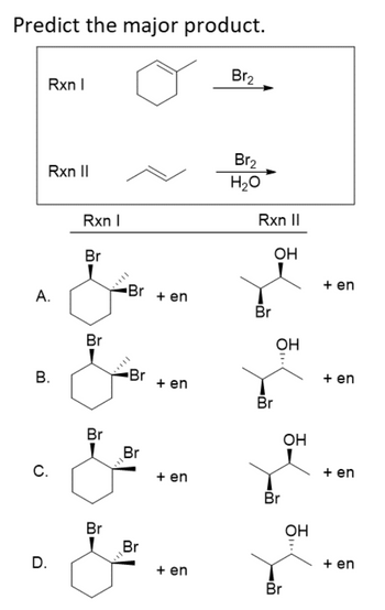 Predict the major product.
Rxn I
Rxn II
A.
B.
C.
D.
Rxn I
Br
Br
Br
Br
Br + en
Br
Br
Br
+ en
+ en
+ en
Br₂
Br₂
H₂O
Rxn II
Br
Br
OH
OH
Br
OH
Br
OH
+ en
+ en
+ en
+ en
