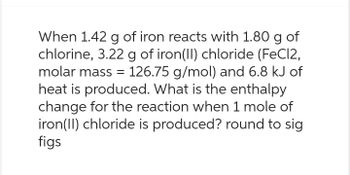 When 1.42 g of iron reacts with 1.80 g of
chlorine, 3.22 g of iron(II) chloride (FeCl2,
molar mass = 126.75 g/mol) and 6.8 kJ of
heat is produced. What is the enthalpy
change for the reaction when 1 mole of
iron(II) chloride is produced? round to sig
figs