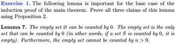 Exercise 1. The following lemma is important for the base case of the
induction proof of the main theorem. Prove all three claims of this lemma
using Proposition 2.
Lemma 7. The empty set Ø can be counted by 0. The empty set is the only
set that can be counted by 0 (in other words, if a set S is counted by 0, it is
empty). Furthermore, the empty set cannot be counted by n > 0.