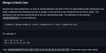 Merge Linked Lists
Assume two input linked lists, LA and LB, whose elements are both in the non-descending order (duplicates may
exist). Implement the following function to merge LA and LB into a new linked list (as the return value). The
elements in the new list should still be in the non-descending order. The definition of the function
mergeLinked List is as the following:
Linked List mergeLinked List (const LinkedList& LA, const Linked List& LB);
For example, if
LA = (3, 5, 8, 11)
LB = (2, 6, 8, 9, 22, 24)
Then mergeLinkedList (LA, LB) = (2, 3, 5, 6, 8, 8, 9, 11, 22, 24). Note same values may repeat