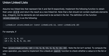 Union Linked Lists
Assume two linked lists that represent Set A and Set B respectively. Implement the following function to obtain
their union A U B and return the result as a new linked list. Note that a Set should not contain duplicate elements
(e.g., integers), but its elements are not assumed to be sorted in the list. The definition of the function
unionLinkedList is as the following:
Linked List unionLinked List (const Linked List& LA, const LinkedList& LB)
For example, if
LA = (3, 5, 8, 11)
LB = (2, 6, 8, 9, 22, 24)
Then unionLinked List(LA, LB) = (3, 5, 8, 11, 2, 6, 9, 22, 24). Note the list isn't sorted. To compute the
union operation, you need to implement the Linked List search function to check whether a value is in the list or
not.