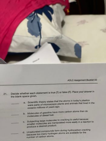 21.
ADLC Assignment Booklet A3
Decide whether each statement is true (T) or false (F). Place your answer in
the blank space given.
Scientific theory states that the atoms in today's plastics
were parts of microscopic plants and animals that lived in the
oceans millions of years ago.
b. Molecules of gasoline have more carbon atoms than do
molecules of diesel fuel.
c. Subjecting large molecules to cracking is useful because
smaller molecules are manipulated more easily in a reaction to
produce a desired product.
d. Unsaturated compounds form during hydrocarbon cracking
because too many hydrogen atoms are available for the
number of carbon atoms.