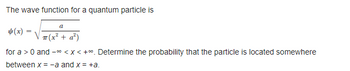 **Wave Function and Probability Calculation for a Quantum Particle**

The wave function for a quantum particle is given by:

\[ \psi(x) = \sqrt{\frac{a}{\pi (x^2 + a^2)}} \]

for \(a > 0\) and \( -\infty < x < +\infty\). 

**Objective:**
Determine the probability that the particle is located somewhere between \(x = -a\) and \(x = +a\).

**Explanation:**
1. **Wave Function Overview**: The given wave function \(\psi(x)\) describes the probability amplitude of finding the quantum particle at a position \(x\). 
2. **Parameter \(a\)**: The parameter \(a\) should be greater than zero.
3. **Probability Calculation**: To find the probability of the particle being between \(x = -a\) and \(x = +a\), we integrate the square of the wave function (which gives the probability density) over the interval \([-a, +a]\).

Please proceed with the integral calculation to determine the specific probability.