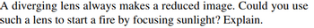 A diverging lens always makes a reduced image. Could you use
such a lens to start a fire by focusing sunlight? Explain.