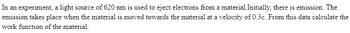 **Title: Photoelectric Effect Experiment**

**Transcript of the Experiment Description:**

In an experiment, a light source of 620 nm is used to eject electrons from a material. Initially, there is no emission. The emission takes place when the material is moved towards the light source at a velocity of 0.3c. From this data, calculate the work function of the material.

**Explanation of Procedure:**

In this particular experiment, researchers are aiming to study the photoelectric effect—a phenomenon where electrons are ejected from a material when it is exposed to light of a certain wavelength. 

**Key Details:**

1. **Wavelength of Light Source:** The experiment uses a light source with a wavelength of 620 nanometers (nm).
2. **Emission Condition:** Initially, no electrons are ejected from the material. However, once the material is moved towards the light source at a velocity of 0.3c (where c is the speed of light), electrons start to be emitted.
3. **Objective:** Using this information, the goal is to calculate the work function of the material, which is the minimum energy required to eject electrons from its surface.

**Graph/Diagram Explanation:**

While no specific graphs or diagrams are included in the described text, a typical representation for such an experiment might include:
- A wavelength vs. electron energy graph showing at what point emission begins.
- A schematic showing the setup of the experiment, including the light source, material, and movement direction.

**Conceptual Background:**

The photoelectric effect is essential in quantum physics and has applications in various technologies such as photovoltaic cells and sensors. Understanding the work function of materials provides insights into their electronic properties and behavior under illumination.

By moving the material towards the light source, the researchers manipulate the relative velocity to achieve the necessary conditions for electron emission. This data can then be used to apply the principles of Einstein's photoelectric equation to find the work function.

**Calculation of Work Function:**

To compute the work function (ϕ), use the photoelectric equation modified by relativistic Doppler effect principles due to the velocity aspect.

\[ \text{Work Function (ϕ)} = E_{\text{photon}} - K.E. \]
\[ \text{Energy of Photon (E}_{\text{photon}} ) = \frac{hc}{\lambda} \]
Where:
- \( h \) is Planck's constant
- \( c \) is