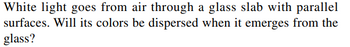 White light goes from air through a glass slab with parallel
surfaces. Will its colors be dispersed when it emerges from the
glass?