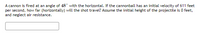 A cannon is fired at an angle of 48° with the horizontal. If the cannonball has an initial velocity of 611 feet
per second, how far (horizontally) will the shot travel? Assume the initial height of the projectile is 0 feet,
and neglect air resistance.
