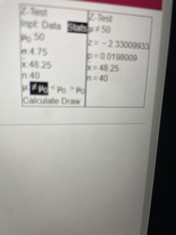 The image contains information related to a Z-Test, which is a statistical method used to determine if there is a significant difference between sample data and a population. Here is the transcription and explanation of the elements present:

**Z-Test Input Data**

- **μ0**: 50
- **σ (sigma)**: 4.75
- **x̄ (x-bar)**: 48.25
- **n**: 40

The input data section provides the following:
- **μ0 (Mu zero)**: Hypothesized population mean
- **σ (sigma)**: Sample standard deviation
- **x̄ (x-bar)**: Sample mean
- **n**: Sample size

**Z-Test Results**

- **Z**: -2.33000933
- **p**: 0.0198009
- **x̄ (x-bar)**: 48.25
- **n**: 40

The results section presents:
- **Z**: The calculated Z-score, which measures how many standard deviations the sample mean is from the hypothesized population mean.
- **p**: The p-value, which helps determine the significance of the results. A lower p-value (typically ≤ 0.05) indicates strong evidence against the null hypothesis.

**Hypotheses Tested**

- The image suggests two possible tests:
  - **H1: μ0 < μc**
  - **H2: μ0 > μc**

This represents the alternative hypotheses indicating whether the population mean is less than or greater than the hypothesized mean, respectively.

**Button**

- **Calculate Draw**

There appears to be a button labeled "Calculate Draw," likely used to execute the test and visualize the results.

**Graphs/Diagrams**

There are no graphs or diagrams visible to describe. The focus is on the statistical data and results presented.