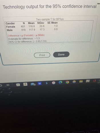O
Technology output for the 95% confidence interval
Gender
Female 401
Male
N Mean StDev SE Mean
116.6 20.8
1.0
418 117.9
17.3
0.8
Two-sample T for BPSys
Difference = μ (Female) - μ (Male)
Estimate for difference: - 1.3
95% CI for difference: (-3.93,1.33)
a
Print
X
D
Done
O