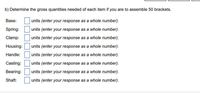 b) Determine the gross quantities needed of each item if you are to assemble 50 brackets.
Base:
units (enter your response as a whole number).
Spring:
units (enter your response as a whole number).
Clamp:
units (enter your response as a whole number).
Housing:
units (enter your response as a whole number).
Handle:
units (enter your response as a whole number).
Casting:
units (enter your response as a whole number).
Bearing:
units (enter your response as a whole number).
Shaft:
units (enter your response as a whole number).
