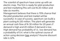 The scientist of spectrum have come up with an
electric mop. The firm is ready for pilot production
and test marketing.This will cost tk 20 million and
take six months.
Management believes that there is 70% chance that
the pilot production and test market will be
successful. In case of success, spectrum can build a
plant costing tk 150 million. The plant will generate
an annual cash flow of tk 30 million for 20 years if
demand is high and 20 million if demand is low.
High demand has probability of .6 ; low demand has
a probability of 0.4. what is the optimal course of
action using decision tree analysis? Assume discount
rate is 12%.
