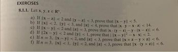 EXERCISES
8.1.1. Let x, y, z € R".
a) If ||xz|| <2 and ly-z|| <3, prove that ||x-y| < 5.
b) If ||x|| <2, |ly|| <3, and ||z|| < 4, prove that x-y-x-z< 14.
c) If |x-y|| <2 and ||z|| <3, prove that ix- (y-z)-y. (x-2)| < 6.
d) If ||2x -y|| < 2 and ly|| < 1, prove that | ||x-y||2-x-x/ < 2.
e) If n = 3, ||xy|| <2, and ||z|| <3, prove that ||xx z-y x z|| < 6.
f) If n = 3, ||x|| < 1, ly| < 2, and ||z|| <3, prove that ||x (y xz) || < 6.
.